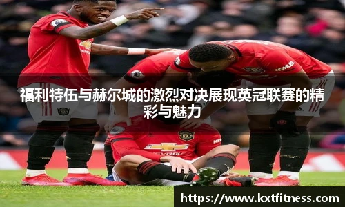 福利特伍与赫尔城的激烈对决展现英冠联赛的精彩与魅力