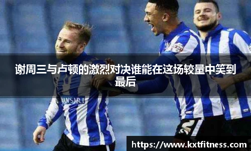 谢周三与卢顿的激烈对决谁能在这场较量中笑到最后